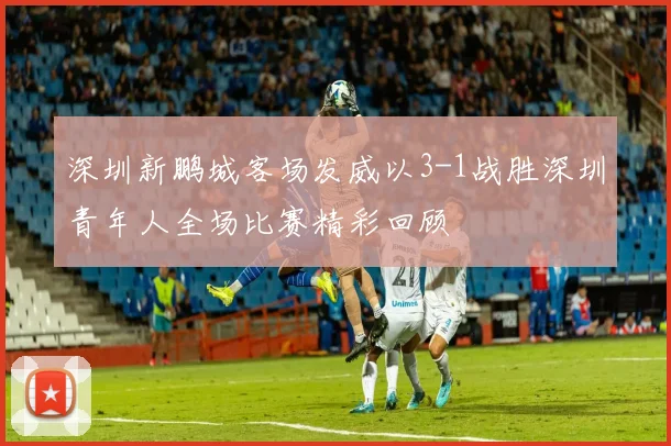 深圳新鹏城客场发威以3-1战胜深圳青年人全场比赛精彩回顾