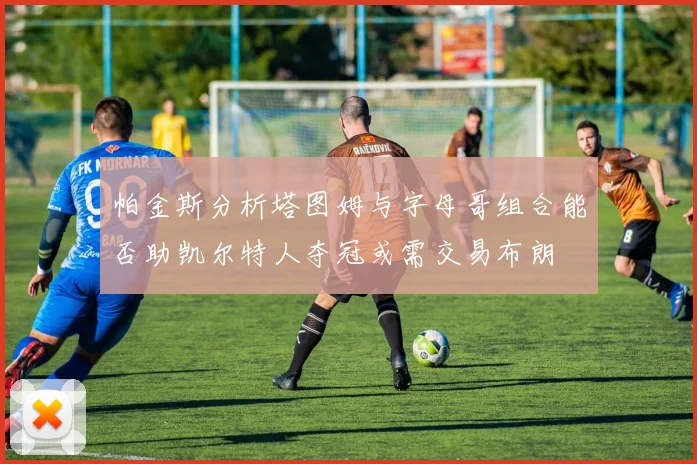 帕金斯分析塔图姆与字母哥组合能否助凯尔特人夺冠或需交易布朗