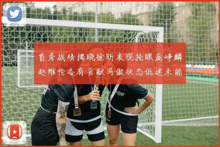 首秀战绩揭晓徐昕表现抢眼庞峥麟赵维伦各有贡献冯傲状态低迷未能得分