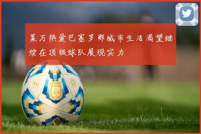 莱万热爱巴塞罗那城市生活渴望继续在顶级球队展现实力