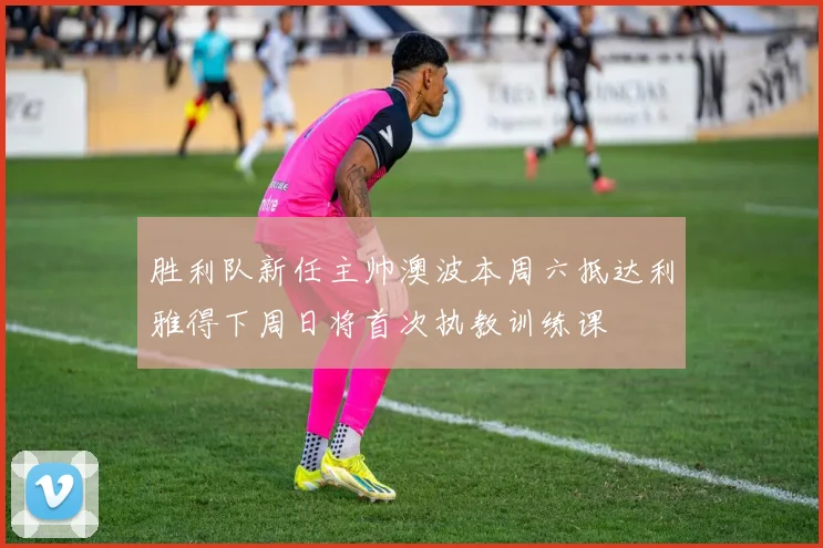 胜利队新任主帅澳波本周六抵达利雅得下周日将首次执教训练课