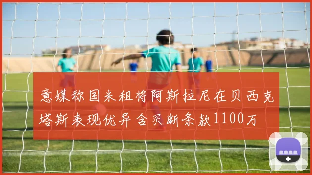 意媒称国米租将阿斯拉尼在贝西克塔斯表现优异含买断条款1100万