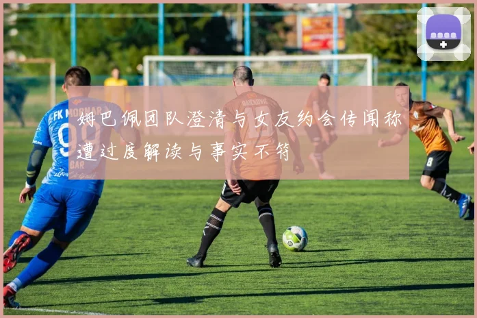 姆巴佩团队澄清与女友约会传闻称遭过度解读与事实不符