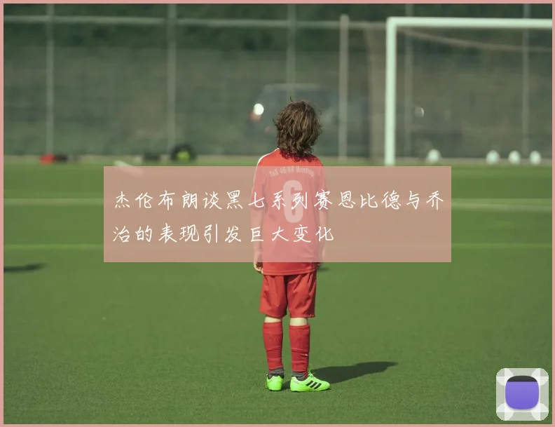 杰伦布朗谈黑七系列赛恩比德与乔治的表现引发巨大变化