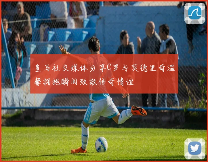 皇马社交媒体分享C罗与莫德里奇温馨拥抱瞬间致敬传奇情谊