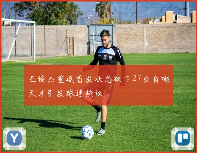 王俊杰重返首发状态砍下27分自嘲天才引发球迷热议