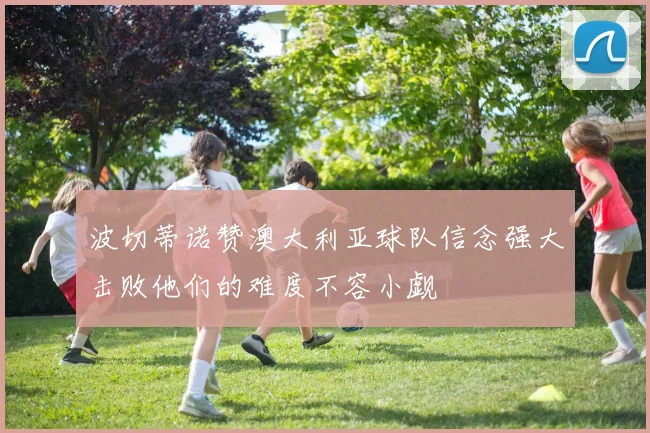 波切蒂诺赞澳大利亚球队信念强大击败他们的难度不容小觑