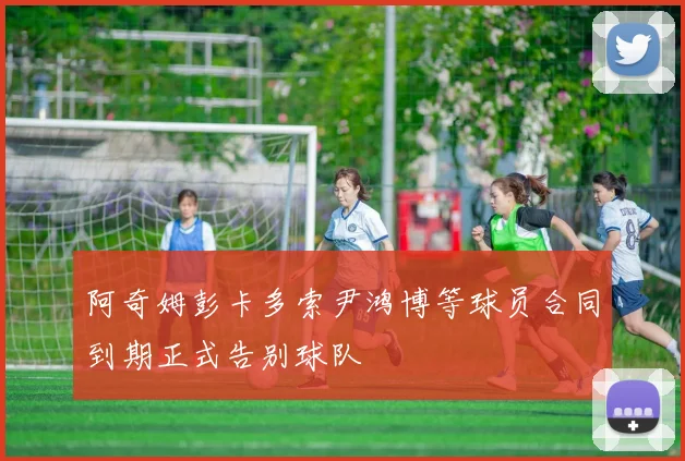 阿奇姆彭卡多索尹鸿博等球员合同到期正式告别球队