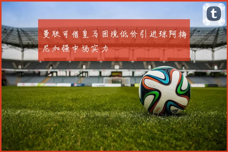曼联可借皇马困境低价引进琼阿梅尼加强中场实力