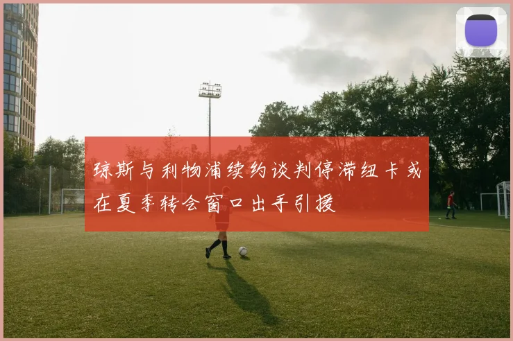 琼斯与利物浦续约谈判停滞纽卡或在夏季转会窗口出手引援