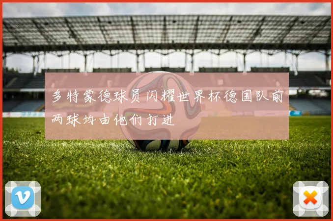 多特蒙德球员闪耀世界杯德国队前两球均由他们打进