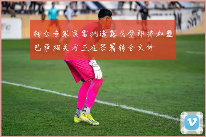转会专家莫雷托透露戈登即将加盟巴萨相关方正在签署转会文件
