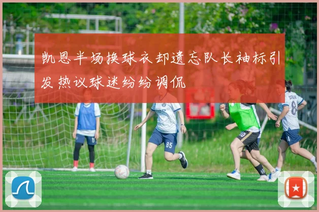 凯恩半场换球衣却遗忘队长袖标引发热议球迷纷纷调侃