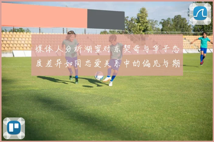 媒体人分析湖蜜对东契奇与华子态度差异如同恋爱关系中的偏见与期待