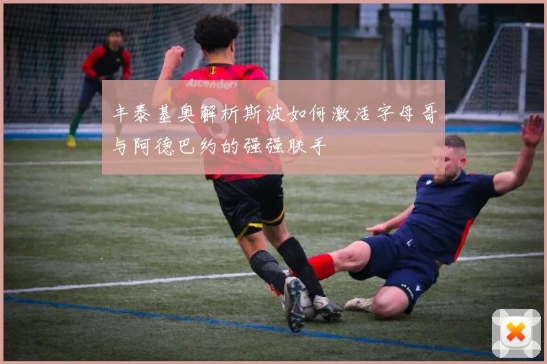 丰泰基奥解析斯波如何激活字母哥与阿德巴约的强强联手