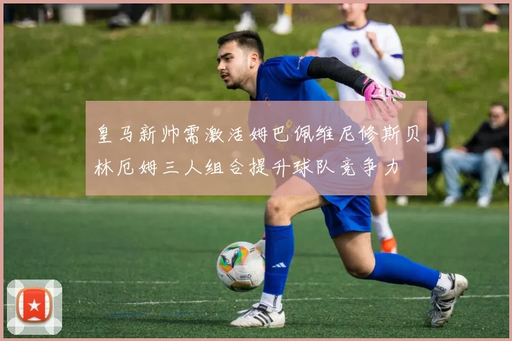 皇马新帅需激活姆巴佩维尼修斯贝林厄姆三人组合提升球队竞争力