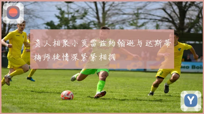 贵人相聚小莫雷兹约翰逊与达斯蒂梅师徒情深紧紧相拥