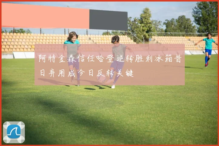 阿特金森信任哈登逆转胜利冰箱昔日弃用成今日反转关键