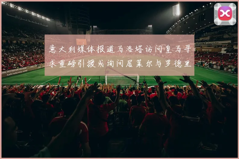 意大利媒体报道马洛塔访问皇马寻求重磅引援或询问居莱尔与罗德里戈