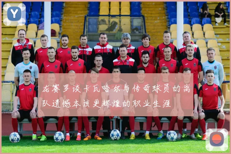 龙赛罗谈卡瓦哈尔与传奇球员的离队遗憾本该更辉煌的职业生涯