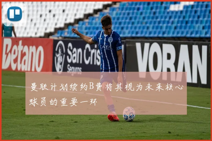 曼联计划续约B费将其视为未来核心球员的重要一环