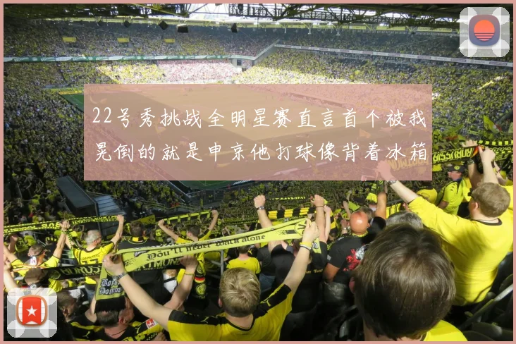 22号秀挑战全明星赛直言首个被我晃倒的就是申京他打球像背着冰箱一样笨重